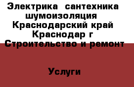 Электрика, сантехника, шумоизоляция - Краснодарский край, Краснодар г. Строительство и ремонт » Услуги   . Краснодарский край,Краснодар г.